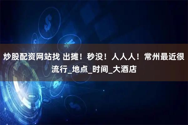 炒股配资网站找 出摊！秒没！人人人！常州最近很流行_地点_时间_大酒店