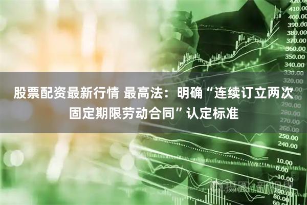 股票配资最新行情 最高法：明确“连续订立两次固定期限劳动合同”认定标准