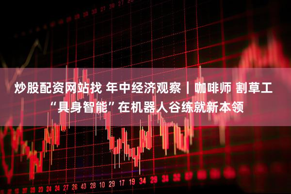 炒股配资网站找 年中经济观察｜咖啡师 割草工 “具身智能”在机器人谷练就新本领