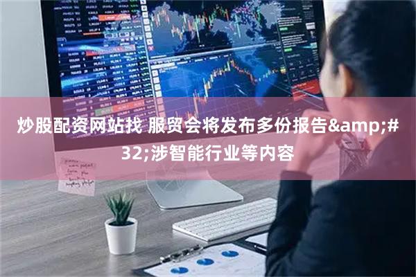 炒股配资网站找 服贸会将发布多份报告&#32;涉智能行业等内容
