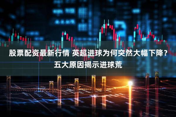 股票配资最新行情 英超进球为何突然大幅下降？五大原因揭示进球荒