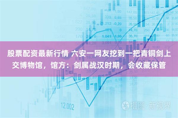 股票配资最新行情 六安一网友挖到一把青铜剑上交博物馆，馆方：剑属战汉时期，会收藏保管