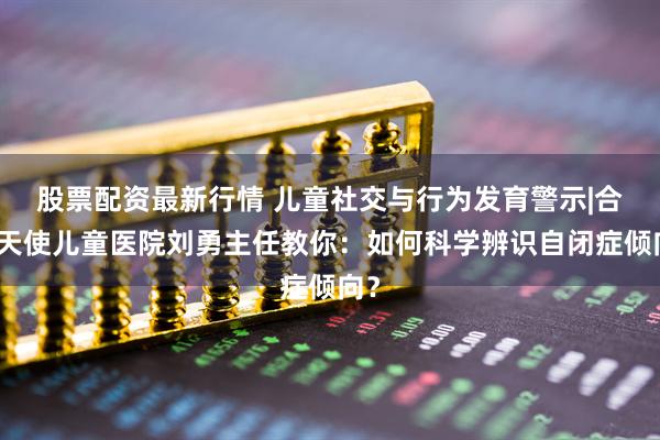股票配资最新行情 儿童社交与行为发育警示|合肥天使儿童医院刘勇主任教你：如何科学辨识自闭症倾向？