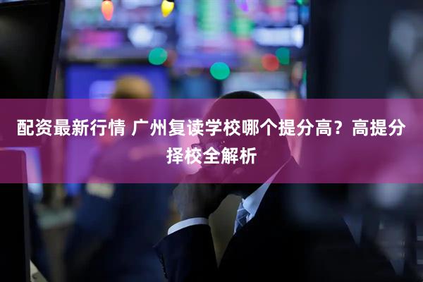 配资最新行情 广州复读学校哪个提分高？高提分择校全解析