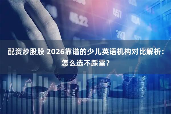 配资炒股股 2026靠谱的少儿英语机构对比解析：怎么选不踩雷？