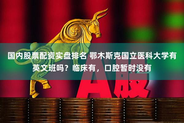 国内股票配资实盘排名 鄂木斯克国立医科大学有英文班吗？临床有，口腔暂时没有